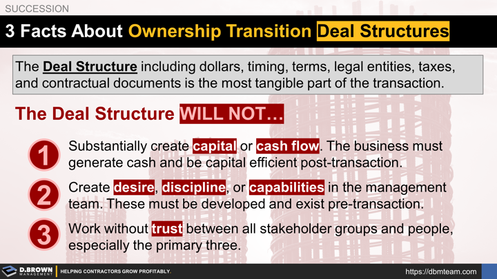 3 Facts About Ownership Transition Deal Structures. The Deal Structure including dollars, timing, terms, legal entities, taxes, and contractual documents is the most tangible part of the transaction. The Deal Structure WILL NOT…  (1) Substantially create capital or cash flow. The business must generate cash and be capital efficient post-transaction. (2) Create desire, discipline, or competencies in the management team. (3) Work without trust between all stakeholder groups and people. 