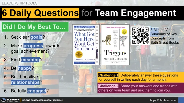 6 Daily Questions to Drive Team Engagement from the book Triggers by Marshall Goldsmith and building upon the book What Got You Here Won't Get You There. Did I do my best to.... (1) set clear goals? (2) make progress towards goal achievement? (3) find meaning? (4) be happy? (5) build positive relationships? (6) be fully engaged. 3 minute summary video. Challenge 1: Deliberately answer these questions for yourself in writing each day for a month. Challenge 2: Share your answers and trends with others.