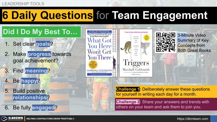 6 Daily Questions to Drive Team Engagement from the book Triggers by Marshall Goldsmith and building upon the book What Got You Here Won't Get You There. Did I do my best to.... (1) set clear goals? (2) make progress towards goal achievement? (3) find meaning? (4) be happy? (5) build positive relationships? (6) be fully engaged. 3 minute summary video. Challenge 1: Deliberately answer these questions for yourself in writing each day for a month. Challenge 2: Share your answers and trends with others.