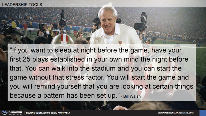 Quote: If you want to sleep at night before the game, have your first 25 plays established in your own mind the night before that. Bill Walsh.